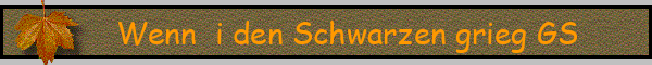 Wenn  i den Schwarzen grieg GS